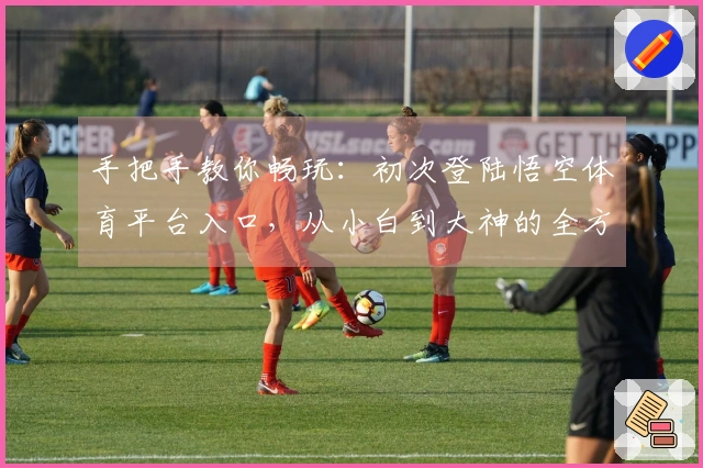 手把手教你畅玩：初次登陆悟空体育平台入口，从小白到大神的全方位指引