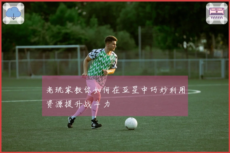 老玩家教你如何在亚星中巧妙利用资源提升战斗力